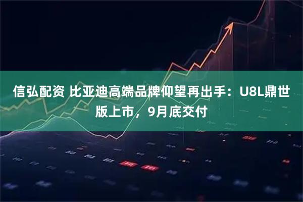 信弘配资 比亚迪高端品牌仰望再出手：U8L鼎世版上市，9月底交付
