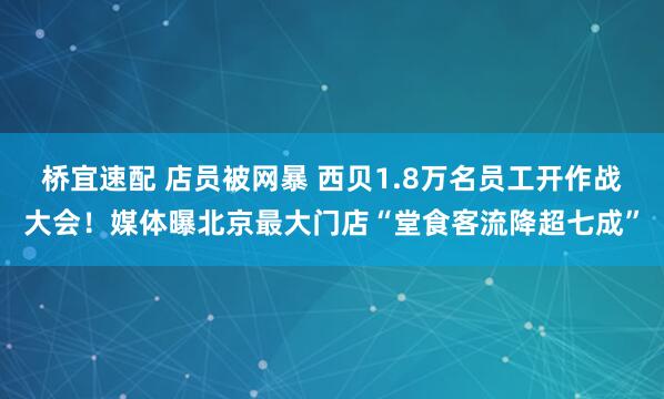 桥宜速配 店员被网暴 西贝1.8万名员工开作战大会！媒体曝北京最大门店“堂食客流降超七成”
