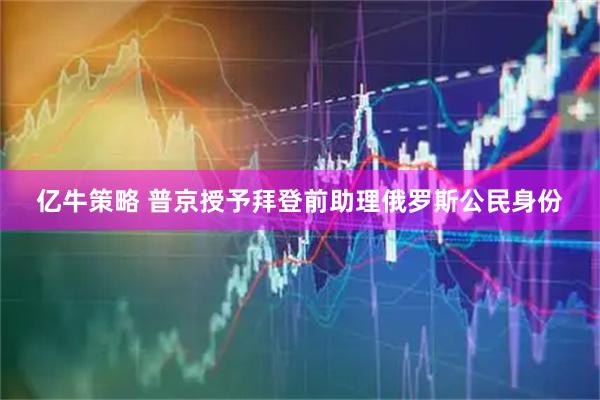 亿牛策略 普京授予拜登前助理俄罗斯公民身份