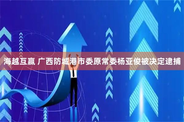 海越互赢 广西防城港市委原常委杨亚俊被决定逮捕