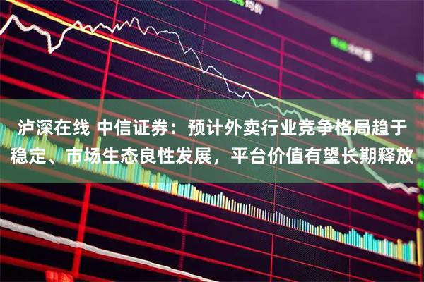 泸深在线 中信证券：预计外卖行业竞争格局趋于稳定、市场生态良性发展，平台价值有望长期释放