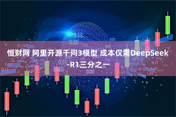 恒财网 阿里开源千问3模型 成本仅需DeepSeek-R1三分之一
