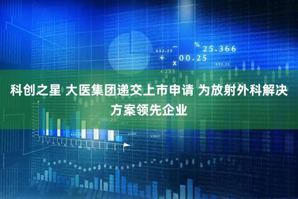 科创之星 大医集团递交上市申请 为放射外科解决方案领先企业