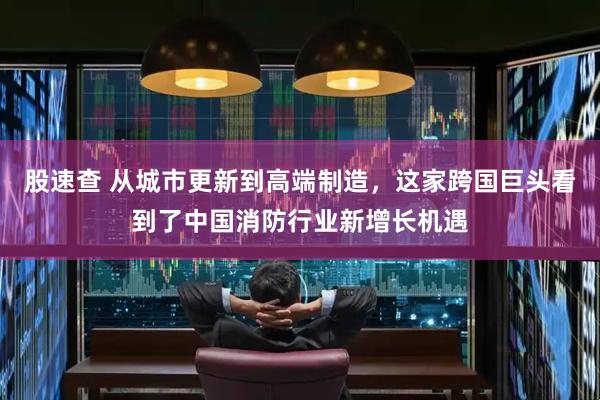 股速查 从城市更新到高端制造，这家跨国巨头看到了中国消防行业新增长机遇