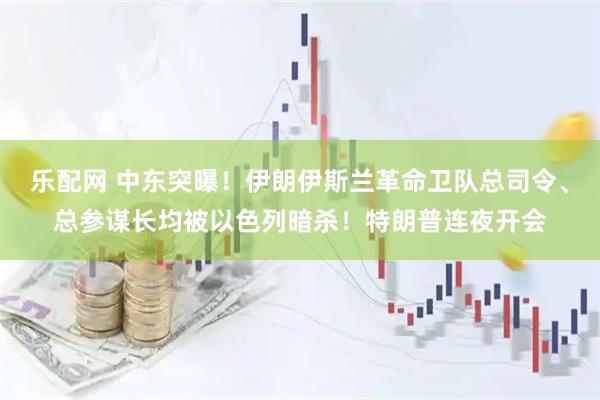 乐配网 中东突曝！伊朗伊斯兰革命卫队总司令、总参谋长均被以色列暗杀！特朗普连夜开会