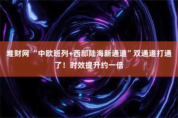 堆财网 “中欧班列+西部陆海新通道”双通道打通了！时效提升约一倍