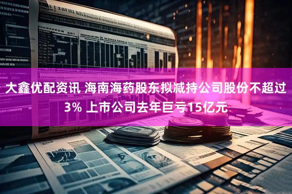 大鑫优配资讯 海南海药股东拟减持公司股份不超过3% 上市公司去年巨亏15亿元