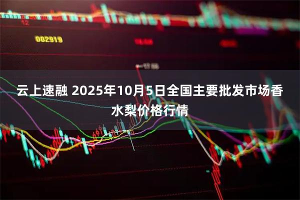 云上速融 2025年10月5日全国主要批发市场香水梨价格行情