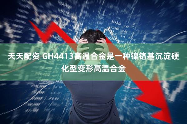 天天配资 GH4413高温合金是一种镍铬基沉淀硬化型变形高温合金