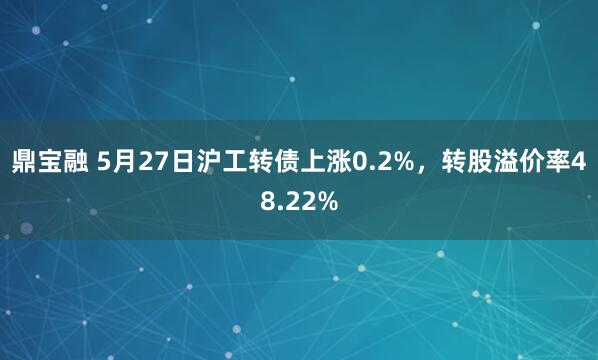 鼎宝融 5月27日沪工转债上涨0.2%，转股溢价率48.22%