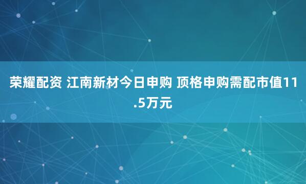 荣耀配资 江南新材今日申购 顶格申购需配市值11.5万元