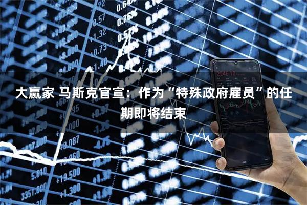 大赢家 马斯克官宣：作为“特殊政府雇员”的任期即将结束