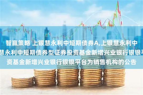 智赢策略 上银慧永利中短期债券A,上银慧永利中短期债券C: 关于上银慧永利中短期债券型证券投资基金新增兴业银行银银平台为销售机构的公告