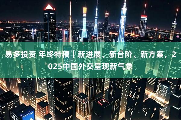 易多投资 年终特稿｜新进展、新台阶、新方案，2025中国外交呈现新气象