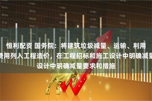 恒利配资 国务院：将建筑垃圾减量、运输、利用、处置所需费用列入工程造价，在工程招标和施工设计中明确减量要求和措施