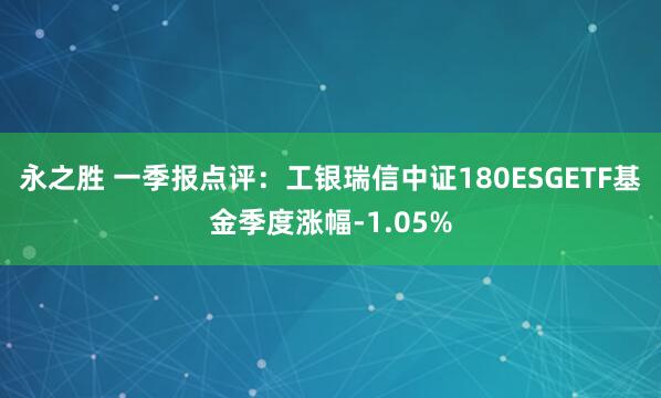 永之胜 一季报点评：工银瑞信中证180ESGETF基金季度涨幅-1.05%