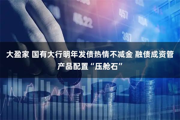 大盈家 国有大行明年发债热情不减金 融债成资管产品配置“压舱石”