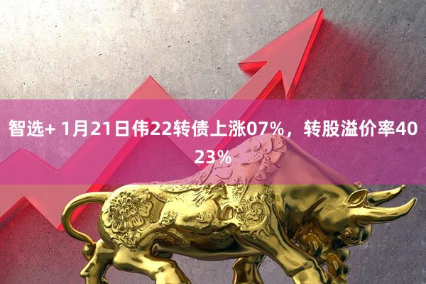 智选+ 1月21日伟22转债上涨07%，转股溢价率4023%