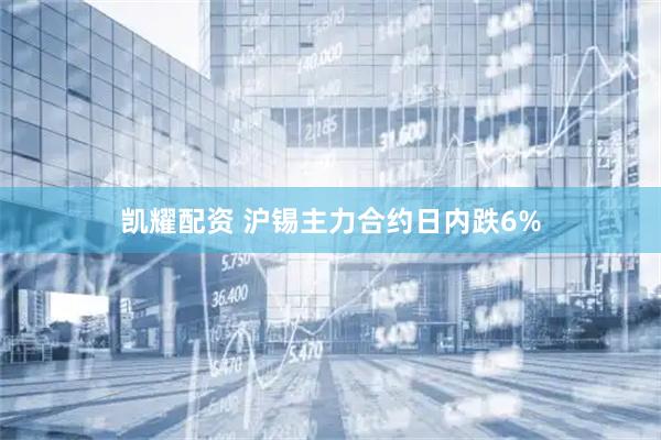 凯耀配资 沪锡主力合约日内跌6%