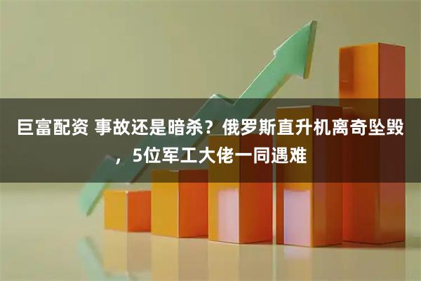 巨富配资 事故还是暗杀？俄罗斯直升机离奇坠毁，5位军工大佬一同遇难