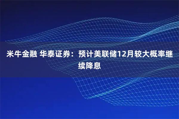 米牛金融 华泰证券：预计美联储12月较大概率继续降息