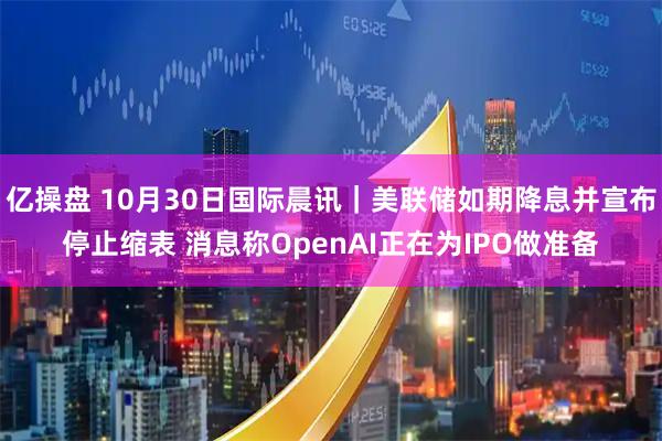 亿操盘 10月30日国际晨讯｜美联储如期降息并宣布停止缩表 消息称OpenAI正在为IPO做准备
