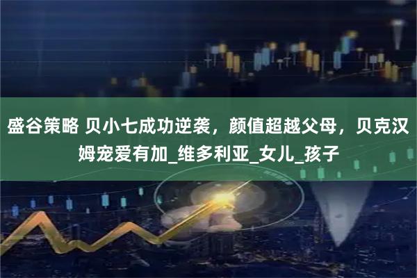 盛谷策略 贝小七成功逆袭，颜值超越父母，贝克汉姆宠爱有加_维多利亚_女儿_孩子