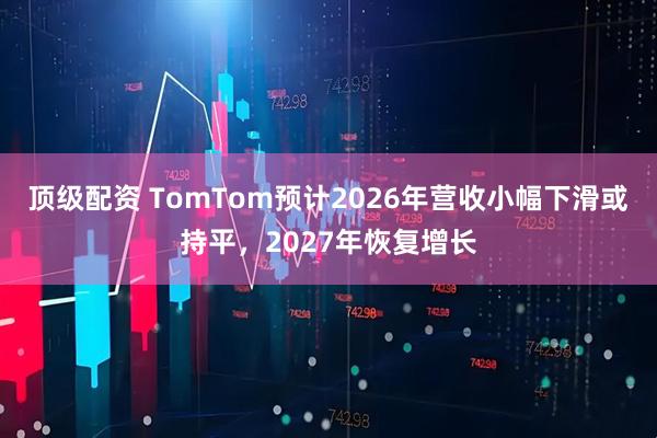 顶级配资 TomTom预计2026年营收小幅下滑或持平，2027年恢复增长